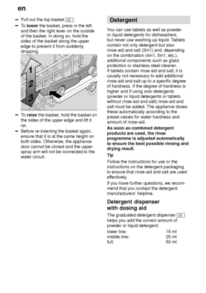 Page 12en
12
Pull out the top basket 22 .
To  lower  the basket, press in the left
and then the right lever on the outside of the basket. In doing so, hold thesides of the basket along the upper edge to prevent it from suddenly dropping.
To  raise  the basket, hold the basket on
the sides of the upper edge and lift it up.
Before re-inserting the basket again, ensure that it is at the same height on both sides. Otherwise, the appliance door cannot be closed and the upper spray arm will not be connected to...