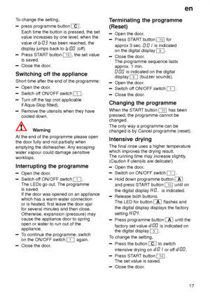 Page 17en17
T
o change the setting,
press programme button C .
Each time the button is pressed, the set value increases by one level; when the value of 
 has been reached, the
display jumps back to 
 (of f).
Press ST ART button 10, the set value
is saved.
Close the door .
Switching  off the appliance
Short  time after the end of the programme:
Open the door .
Switch off ON/OFF switch 1.
Turn of f the tap (not applicable
if  Aqua-Stop fitted).
Remove the utensils when they have cooled down.
Warning
At the end of...