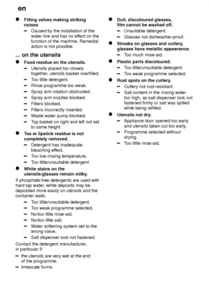 Page 22en
22
Filling valves making striking noises
Caused by the installation of the water line and has no ef fect on the
function of the machine. Remedial action is not possible.
...  on the utensils
Food  residue on the utensils.
Utensils placed too closely together , utensils basket overfilled.
Too little detergent.
Rinse programme too weak.
Spray arm rotation obstructed.
Spray arm nozzles blocked.
Filters blocked.
Filters incorrectly inserted.
W aste water pump blocked.
Top basket on right and left not set...