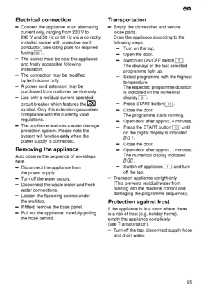 Page 25en25
Electrical
 connection
Connect the appliance to an alternating
current only , ranging from 220 V to
240 V and 50 Hz or 60 Hz via a correctly installed socket with protective earthconductor . See rating plate for required
fusing 
32 .
The socket must be near the appliance and freely accessible following installation.
The connection may be modified by technicians only .
A power cord extension may be purchased from customer service only .
Use only a residual-current-operated circuit-breaker which...