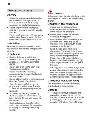 Page 4en
4 Safety
 instructions
Delivery
Check  the packaging and dishwasher
immediately for damage caused in transit. Do not switch on a damagedappliance, but contact your supplier .
Please dispose of the packaging material in an environmentally friendly 
manner.
Do not let children play with packaging and its parts. There is a risk of suffo-
cation from collapsible boxes and film.
Installation Read the ªInstallationº chapter to learn how to install and connect the appliance 
correctly. In  daily use
Use  the...