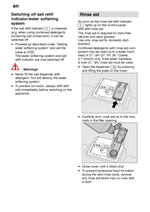 Page 8en
8
Switching
 off salt refill
indicator/water softening system If  the salt refill indicator 
5 is impaired
(e.g. when using combined detergents containing salt component), it can be switched of f.
Proceed as described under ªSetting water softening systemº and set the value to 
.
The water softening system and salt refill indicator are now switched of f.
Warnings
Never fill the salt dispenser with detergent. You will destroy the water
softening system.
T o prevent corrosion, always refill with
salt...