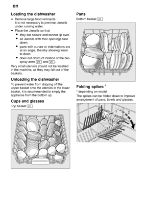 Page 10en
10
Loading
 the dishwasher
Remove large food remnants.
It is not necessary to prerinse utensils under running water .
Place the utensils so that
 they are secure and cannot tip over .
 all utensils with their openings face down.
 parts with curves or indentations are at an angle, thereby allowing water to drain.
 does not obstruct rotation of the twospray arms 
23  and 25 .
V ery small utensils should not be washed
in the machine, as they may fall out of the baskets. Unloading  the dishwasher
To...