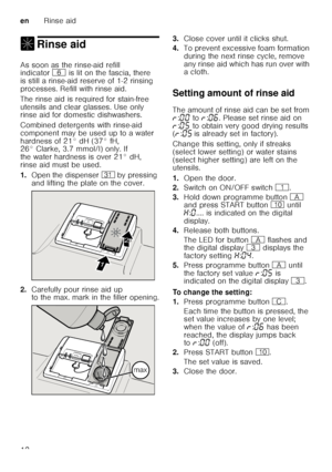 Page 12enRinse aid
12
, Rinse aidRinse aid 
As soon as the rinse-aid refill  
indicator P is lit on the fascia, there 
is still a rinse-aid reserve of 1-2 rinsing  
processes. Refill with rinse aid. 
The rinse aid is required for stain-free  
utensils and clear glasses. Use only  
rinse aid for domestic dishwashers. 
Combined detergents with rinse-aid  
component may be used up to a water 
hardness of 21° dH (37° fH,  
26° Clarke, 3.7 mmol/l) only. If  
the water hardness is over 21° dH, 
rinse aid must be...