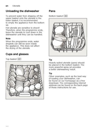 Page 14enUtensils
14
Unloading the dishwasher 
To prevent water from dripping off the  
upper basket onto the utensils in the  
lower basket, it is recommended  
to empty the appliance from the bottom 
up. 
Hot utensils are sensitive to shock!  
Therefore, when the programme ends,  
leave the utensils to cool down in the  
dishwasher until they can be handled. 
Note 
When the programme ends, water  
droplets can still be seen inside  
the appliance. This does not affect  
the drying of the utensils. 
Cups and...