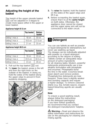 Page 16enDetergent
16
Adjusting the height of the  
basket 
The height of the upper utensils basket  
12
 can be adjusted in 3 stages to 
create more space either in the upper or  
lower basket. 
Appliance height 81.5 cm 
Appliance height 86.5 cm
1. Pull out the top basket  12 out. 
2. To lower  the basket, press in the left 
and then the right lever on the  
outside of the basket. In doing so,  
hold the sides of the basket along  
the upper edge to prevent it from  
suddenly dropping. 3.
Toraise  the basket,...