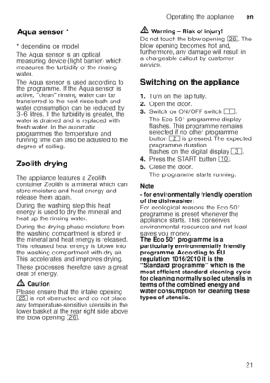 Page 21Operating the applianceen
21
Aq u
a s ens
orAqua sensor *
* depending on model 
The Aqua sensor is an optical  
measuring device (light barrier) which  
measures the turbidity of the rinsing  
water. 
The Aqua sensor is used according to  
the programme. If the Aqua sensor is 
active, “clean” rinsing water can be  
transferred to the next rinse bath and  
water consumption can be reduced by  
3–6 litres. If the turbidity is greater, the  
water is drained and is replaced with  
fresh water. In the...