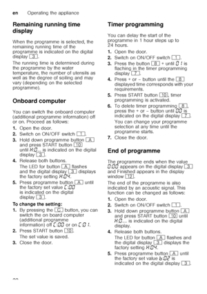 Page 22enOperating the appliance
22
Remaining running time  
display 
When the programme is selected, the  
remaining running time of the  
programme is indicated on the digital  
display 
8. 
The running time is determined during  
the programme by the water 
temperature, the number of utensils as  
well as the degree of soiling and may  
vary (depending on the selected 
programme).
Onboard computer 
You can switch the onboard computer  
(additional programme information) off   
or on. Proceed as follows: 
1....