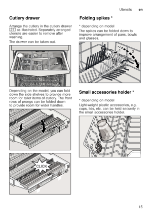 Page 15Utensilsen
15
Cutlery drawer 
Arrange the cutlery in the cutlery drawer  
1*
 as illustrated. Separately arranged 
utensils are easier to remove after 
washing. 
The drawer can be taken out. 
Depending on the model, you can fold  
down the side shelves to provide more  
room for taller items of cutlery. The front  
rows of prongs can be folded down  
to provide room for wider handles. 
Fo ld in g spikesFolding spikes *
* depending on model 
The spikes can be folded down to  
improve arrangement of pans,...