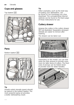 Page 14enUtensils
14
Cups and glasses 
Top basket 
12
Pans
Bottom basket  9
Tip 
Heavily soiled utensils (pans) should  
be placed in the bottom basket. The  
more powerful spray jet provides  
a better dishwashing result. Tip 
Other examples, such as the best way  
of loading your dishwasher, can 
be found on our homepage as a free  
download. The corresponding Internet  
address can be found on the back page  
of these instructions for use.
Cutlery drawer 
Arrange the cutlery in the cutlery drawer  
1*  as...