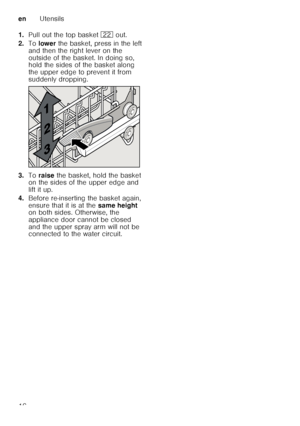 Page 16enUtensils
16
1.
Pull out the top basket  12 out. 
2. To lower  the basket, press in the left 
and then the right lever on the  
outside of the basket. In doing so,  
hold the sides of the basket along  
the upper edge to prevent it from  
suddenly dropping.
3. Toraise  the basket, hold the basket 
on the sides of the upper edge and 
lift it up.
4. Before re-inserting the basket again,  
ensure that it is at the  same height 
on both sides. Otherwise, the 
appliance door cannot be closed  
and the upper...