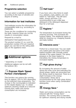 Page 20enAdditional options
20
Programme selection 
You can select a suitable programme  
according to the type of utensils and  
degree of soiling. 
Information for test institutes 
Test institutes receive the information for  
comparability tests (e.g. according to  
EN60436).  
These are the conditions for conducting  
the tests, however these are not the  
results or consumption values.  
Request by e-mail to: 
dishwasher@test-appliances.com 
The product number (E no.) and the  
production number (FD) are...