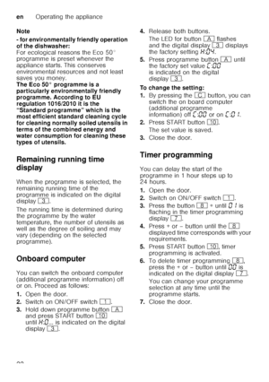 Page 22enOperating the appliance
22
Note 
- for environmentally friendly operation  
of the dishwasher: 
For ecological reasons the Eco 50°  
programme is preset whenever the  
appliance starts. This conserves  
environmental resources and not least  
saves you money. 
The Eco 50° programme is a 
particularly environmentally friendly  
programme. According to EU  
regulation 1016/2010 it is the 
“Standard programme” which is the  
most efficient standard cleaning cycle  
for cleaning normally soiled utensils in...