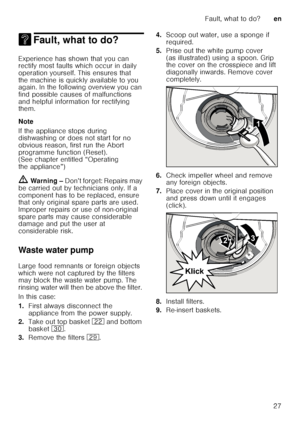 Page 27Fault, what to do?en
27
3 Fault, what to do?Fault, what to do?
Experience has shown that you can  
rectify most faults which occur in daily  
operation yourself. This ensures that  
the machine is quickly available to you  
again. In the following overview you can  
find possible causes of malfunctions  
and helpful information for rectifying  
them. 
Note 
If the appliance stops during  
dishwashing or does not start for no  
obvious reason, first run the Abort  
programme function (Reset).  
(See...