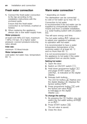 Page 38enInstallation and connection
38
Fresh water connection 
1.
Connect the fresh-water connection  
to the tap according to the  
installation instructions with the  
enclosed parts. 
Ensure that the fresh-water  
connection is not kinked, crushed or  
twisted.
2. When replacing the appliance,  
always use a new water supply hose.
Water pressure: 
at least 0.05 MPa (0.5 bar), maximum  
1 MPa (10 bar). At a higher water  
pressure: connect pressure-reducing  
valve ahead. 
Inlet rate: 
minimum 10...