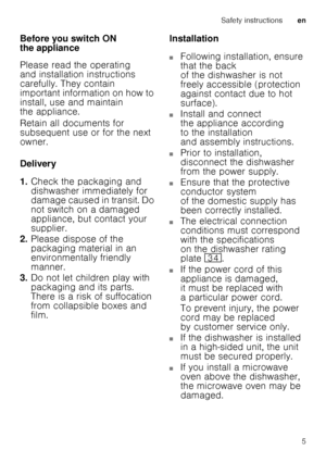 Page 5Safety instructionsen
5
Before you switch ON  
the appliance 
Please read the operating  
and installation instructions 
carefully. They contain  
important information on how to  
install, use and maintain  
the appliance. 
Retain all documents for  
subsequent use or for the next  
owner. 
Delivery 
1.
Check the packaging and  
dishwasher immediately for 
damage caused in transit. Do  
not switch on a damaged  
appliance, but contact your  
supplier.
2. Please dispose of the  
packaging material in an...