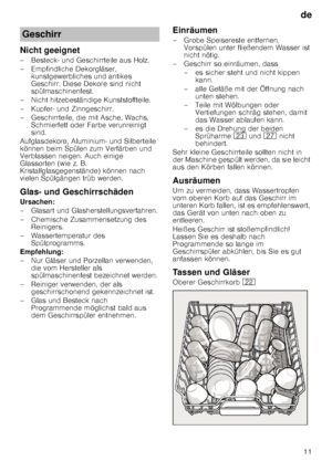 Page 11de11
Nicht geeignet 
– Besteck- und Geschirrteile aus Holz.  
– Empfindliche Dekorgläser, 
kunstgewerbliches und antikes  
Geschirr. Diese Dekore sind nicht 
spülmaschinenfest.
– Nicht hitzebeständige Kunststoffteile. 
– Kupfer- und Zinngeschirr. 
– Geschirrteile, die mit Asche, Wachs,  Schmierfett oder Farbe verunreinigt  
sind.
Aufglasdekore, Aluminium- und Silberteile 
können beim Spülen zum Verfärben und  
Verblassen neigen. Auch einige  
Glassorten (wie z. B. 
Kristallglasgegenstände) können nach...