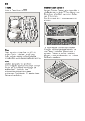 Page 12de 
12
Töpfe 
Unterer Geschirrkorb 
9
Tipp 
Stark verschmutztes Geschirr (Töpfe)  
sollten Sie im Unterkorb einräumen.  
Aufgrund des stärkeren Sprühstrahls  
erhalten Sie so ein besseres Spülergebnis. 
Tipp 
Weitere Beispiele, wie Sie Ihren  
Geschirrspüler optimal einräumen können, 
finden Sie auf unserer Homepage als  
kostenlosen Download. Die  
entsprechende Internetadresse 
entnehmen Sie bitte der Rückseite dieser  
Gebrauchsanleitung. Besteckschublade 
Ordnen Sie das Besteck wie abgebildet in...