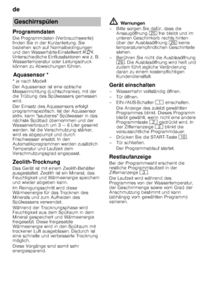 Page 18de 
18
Programmdaten 
Die Programmdaten (Verbrauchswerte)  
finden Sie in der Kurzanleitung. Sie  
beziehen sich auf Normalbedingungen  
und den Wasserhärte-Einstellwert 
•:‹… . 
Unterschiedliche Einflussfaktoren wie z. B. 
Wassertemperatur oder Leitungsdruck  
können zu Abweichungen führen.
Aq u
as e
ns orAquasensor *
* je nach Modell 
Der Aquasensor ist eine optische  
Messeinrichtung (Lichtschranke), mit der  
die Trübung des Spülwassers gemessen  
wird. 
Der Einsatz des Aquasensors erfolgt  
progra...