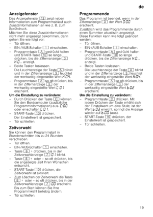 Page 19de19
Anzeigefenster 
Das Anzeigefenster 
)2 zeigt neben 
Informationen zum Programmablauf auch  
Zusatzinformationen an wie z. B. zum 
Sprühdruck. 
Möchten Sie diese Zusatzinformationen  
nicht mehr angezeigt bekommen, dann  
gehen Sie wie folgt vor: 
– Tür öffnen. 
– EIN-/AUS-Schalter  ( einschalten.
– Programmtaste  # gedrückt halten 
und START-Taste  ) so lange 
drücken, bis die Ziffernanzeige  8 
• :‹ ... anzeigt. 
– Beide Tasten loslassen. Die Leuchtanzeige der Taste  # blinkt 
und in der...