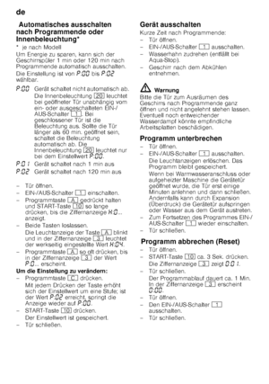 Page 20de 
20
Aut
om at is
ch es a
us sch
alten  /  Innen
be le uc
htun gAutomatisches ausschalten 
nach Programmende oder  
Innenbeleuchtung*
*  je nach Modell 
Um Energie zu sparen, kann sich der  
Geschirrspüler 1 min oder 120 min nach  
Programmende automatisch ausschalten. 
Die Einstellung ist von  ˜:‹‹  bis  ˜:‹ƒ  
wählbar. 
– Tür öffnen. 
– EIN-/AUS-Schalter  ( einschalten.
– Programmtaste  # gedrückt halten 
und START-Taste  ) so lange 
drücken, bis die Ziffernanzeige  •:‹ ... 
anzeigt.
– Beide Tasten...