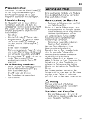 Page 21de21
Programmwechsel 
Nach dem Drücken der START-Taste 
) 
ist kein Programmwechsel möglich. 
Ein Programmwechsel ist nur über  
Programm abbrechen (Reset) möglich.
Intensivtrocknung 
Im Klarspülen wird mit einer höheren  
Temperatur gearbeitet und damit ein  
verbessertes Trocknungsergebnis erreicht.  
Die Laufzeit kann sich dabei geringfügig 
erhöhen. (Vorsicht bei empfindlichen  
Geschirrteilen!) 
– Tür öffnen.
– EIN-/AUS-Schalter  ( einschalten.
– Programmtaste  # gedrückt halten 
und START-Taste  )...