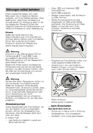 Page 23de23
Erfahrungsgemäß lassen sich viele  
Störungen, die im täglichen Betrieb 
auftreten, von Ihnen selbst beheben. Dies  
stellt sicher, dass Ihnen die Maschine  
schnell wieder zur Verfügung steht. In der 
nachfolgenden Übersicht finden Sie  
mögliche Ursachen für Fehlfunktionen und  
hilfreiche Hinweise für deren Beseitigung. 
Hinweis 
Sollte das Gerät während des  
Geschirrspülens aus nicht ersichtlichen  
Gründen stehen bleiben oder nicht starten, 
führen Sie zunächst die Funktion  
Programm...