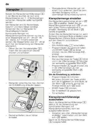 Page 10de 
10
Sobald die Klarspülernachfüllanzeige 
P 
in der Blende leuchtet, ist noch eine  
Klarspülreserve von 1 - 2 Spülvorgängen  
vorhanden. Klarspüler sollte nachgefüllt  
werden. 
Der Klarspüler wird für fleckenloses  
Geschirr und klare Gläser benötigt.  
Verwenden Sie nur Klarspüler für  
Haushaltsgeschirrspüler. 
Kombinierte Reiniger mit  
Klarspülerkomponente können nur bis zu  
einer Wasserhärte von 21° dH (37° fH, 
26° Clarke, 3,7 mmol/l) verwendet  
werden. Bei Wasserhärten über 21° dH ist...