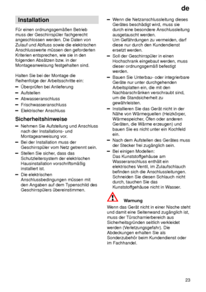 Page 23de23
Installation
F˜r einen ordnungsgem‚ûen Betrieb muss der Geschirrsp˜ler fachgerechtangeschlossen werden. Die Daten von Zulauf und Abfluss sowie die elektrischen Anschlusswerte m˜ssen den geforderten Kriterien entsprechen, wie sie in den folgenden Abs‚tzen bzw . in der
Montageanweisung festgehalten sind. Halten Sie bei der Montage die Reihenfolge der Arbeitsschritte ein:
berpr˜fen bei Anlieferung
Aufstellen
Abwasseranschluss
Frischwasseranschluss
Elektrischer Anschluss
Sicherheitshinweise
Nehmen Sie...