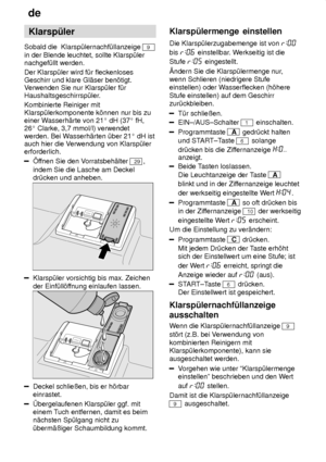 Page 8de
8 Klarsp˜ler
Sobald die  Klarsp˜lernachf˜llanzeige 
9
in der Blende leuchtet, sollte Klarsp˜ler nachgef˜llt werden. Der Klarsp˜ler wird f˜r fleckenloses Geschirr und klare Gl‚ser ben’tigt. V erwenden Sie nur Klarsp˜ler f˜r
Haushaltsgeschirrsp˜ler. Kombinierte Reiniger mit Klarsp˜lerkomponente k’nnen nur bis zueiner W asserh‚rte von 21  dH (37  fH,
26  Clarke, 3,7 mmol/l) verwendet
werden. Bei W asserh‚rten ˜ber 21  dH ist
auch hier die V erwendung von Klarsp˜ler
erforderlich.
f fnen Sie den V...