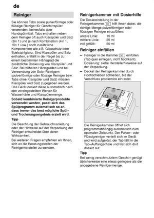 Page 12de
12 Reiniger
Sie k’nnen T abs sowie pulverf’rmige oder
fl˜ssige Reiniger f˜r Geschirrsp˜ler verwenden, keinesfalls aber Handsp˜lmittel. T abs enthalten neben
dem Reiniger oft auch Klarsp˜ler und Salz(3in 1) und je nach Kombination (4in 1,  5in 1 usw .) noch zus‚tzliche
Komponenten wie z.B. Glasschutz oder Edelstahlglanz. Sind Klarsp˜ler und Salz enthalten, entf‚llt in der Regel bis zu einem bestimmten H‚rtegrad die zus‚tzliche Dosierung von Klarsp˜ler und Salz. Bei h’heren H‚rtegraden und bei V...