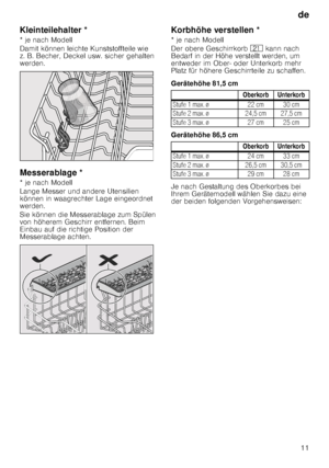 Page 11de11
Kleinteilehalter * 
* je nach Modell 
Damit können leichte Kunststoffteile wie  
z. B. Becher, Deckel usw. sicher gehalten  
werden. 
Messerablage * 
* je nach Modell 
Lange Messer und andere Utensilien  
können in waagrechter Lage eingeordnet  
werden. 
Sie können die Messerablage zum Spülen  
von höherem Geschirr entfernen. Beim  
Einbau auf die richtige Position der  
Messerablage achten.
Korbhöhe verstellen * 
* je nach Modell 
Der obere Geschirrkorb 
1* kann nach 
Bedarf in der Höhe verstellt...