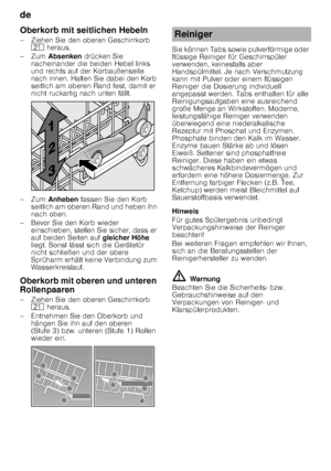 Page 12de 
12
Oberkorb mit seitlichen Hebeln 
– Ziehen Sie den oberen Geschirrkorb 
1*  heraus. 
–Zum  Absenken  drücken Sie 
nacheinander die beiden Hebel links  
und rechts auf der Korbaußenseite  
nach innen. Halten Sie dabei den Korb  
seitlich am oberen Rand fest, damit er  
nicht ruckartig nach unten fällt.
–Zum  Anheben  fassen Sie den Korb 
seitlich am oberen Rand und heben ihn  
nach oben.
– Bevor Sie den Korb wieder  einschieben, stellen Sie sicher, dass er 
auf beiden Seiten auf  gleicher Höhe...