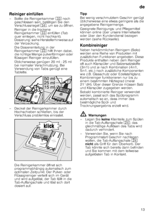 Page 13de13
Reiniger einfüllen 
– Sollte die Reinigerkammer 
9: noch 
geschlossen sein, betätigen Sie den  
Verschlussriegel  9B, um sie zu öffnen.
Reiniger in die trockene  
Reinigerkammer  9: einfüllen (Tab 
quer einlegen, nicht hochkant).  
Dosierung: siehe Herstellerhinweise auf 
der Verpackung.  
Die Dosiereinteilung in der  
Reinigerkammer  9: hilft Ihnen dabei, 
die richtige Menge pulverförmigen oder  
flüssigen Reiniger einzufüllen. 
Üblicherweise genügen 20 ml - 25 ml  
bei normaler Verschmutzung. Bei...