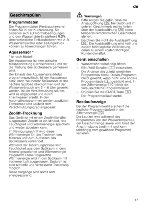 Page 17de17
Programmdaten 
Die Programmdaten (Verbrauchswerte)  
finden Sie in der Kurzanleitung. Sie  
beziehen sich auf Normalbedingungen  
und den Wasserhärte-Einstellwert 
•:‹… . 
Unterschiedliche Einflussfaktoren wie z. B. 
Wassertemperatur oder Leitungsdruck  
können zu Abweichungen führen. 
Aquasensor * 
* je nach Modell 
Der Aquasensor ist eine optische  
Messeinrichtung (Lichtschranke), mit der  
die Trübung des Spülwassers gemessen  
wird. 
Der Einsatz des Aquasensors erfolgt  
progra mmspezifisch....