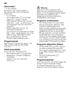 Page 18de 
18
Zeitvorwahl * 
*  je nach Modell 
Sie können den Programmstart in  
Stundenschritten bis zu 24 Stunden  
verschieben. 
– Tür schließen. 
– EIN-/AUS-Schalter 
( einschalten.
–Taste  @ + drücken, bis die 
Ziffernanzeige  ) auf  œ:‹‚  springt.
–Taste  @ +  oder – so oft drücken, bis 
die angezeigte Zeit Ihren Wünschen  
entspricht.
–START-Taste  P drücken, die 
Zeitvorwahl ist aktiviert.
– Zum Löschen der Zeitvorwahl die Taste  @  +  oder – so oft drücken, bis in der 
Ziffernanzeige  ) œ :‹‹...