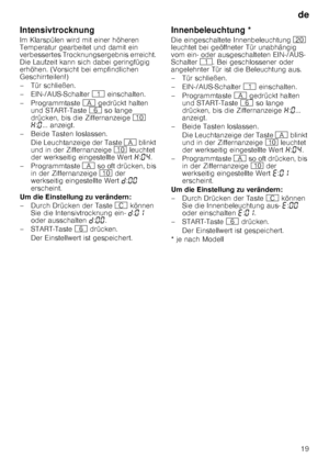 Page 19de19
Intensivtrocknung 
Im Klarspülen wird mit einer höheren  
Temperatur gearbeitet und damit ein  
verbessertes Trocknungsergebnis erreicht. 
Die Laufzeit kann sich dabei geringfügig  
erhöhen. (Vorsicht bei empfindlichen  
Geschirrteilen!) 
– Tür schließen.
– EIN-/AUS-Schalter 
( einschalten.
– Programmtaste  # gedrückt halten 
und START-Taste  P so lange 
drücken, bis die Ziffernanzeige  ) 
• :‹ ... anzeigt. 
– Beide Tasten loslassen.
Die Leuchtanzeige der Taste  # blinkt 
und in der Ziffernanzeige...