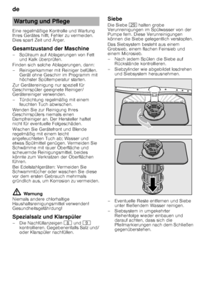 Page 20de 
20
Eine regelmäßige Kontrolle und Wartung  
Ihres Gerätes hilft, Fehler zu vermeiden. 
Dies spart Zeit und Ärger. 
Gesamtzustand der Maschine 
– Spülraum auf Ablagerungen von Fett 
und Kalk überprüfen.
Finden sich solche Ablagerungen, dann: 
– Reinigerkammer mit Reiniger befüllen.  Gerät ohne Geschirr im Programm mit  
höchster Spültemperatur starten.
Zur Gerätereinigung nur speziell für  
Geschirrspüler geeignete Reiniger/ 
Gerätereiniger verwenden. 
– Türdichtung regelmäßig mit einem  feuchten Tuch...