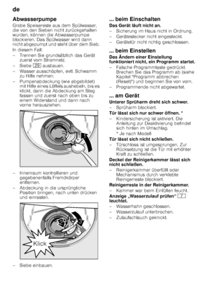 Page 22de 
22
Abwasserpumpe 
Grobe Speisereste aus dem Spülwasser,  
die von den Sieben nicht zurückgehalten  
wurden, können die Abwasserpumpe 
blockieren. Das Spülwasser wird dann  
nicht abgepumpt und steht über dem Sieb.  
In diesem Fall: 
– Trennen Sie grundsätzlich das Gerät 
zuerst vom Stromnetz.
–Si ebe 1j ausbauen.
– Wasser ausschöpfen, evtl. Schwamm  zu Hilfe nehmen.
– Pumpenabdeckung (wie abgebildet)  mit Hilfe eines Löffels aushebeln, bis es  
klickt, dann die Abdeckung am Steg  
fassen und zuerst...