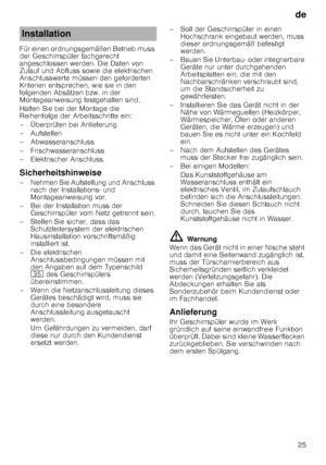 Page 25de25
Für einen ordnungsgemäßen Betrieb muss  
der Geschirrspüler fachgerecht 
angeschlossen werden. Die Daten von  
Zulauf und Abfluss sowie die elektrischen  
Anschlusswerte müssen den geforderten 
Kriterien entsprechen, wie sie in den  
folgenden Absätzen bzw. in der  
Montageanweisung festgehalten sind. 
Halten Sie bei der Montage die  
Reihenfolge der Arbeitsschritte ein: 
– Überprüfen bei Anlieferung 
–Aufstel
len
– Abwasseranschluss 
– Frischwasseranschluss 
– Elektrischer Anschluss....