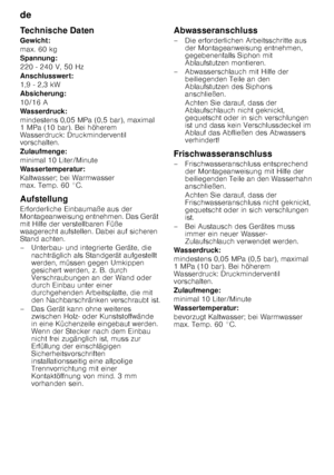 Page 26de 
26
Technische Daten 
Gewicht: 
max. 60 kg
Spannung:
220 - 240 V, 50 Hz 
Anschlusswert: 
1,9 - 2,3 kW
Absicherung: 
10/16 A 
Wasserdruck:
mindestens 0,05 MPa (0,5 bar), maximal  
1MPa (10bar). Bei höherem 
Wasserdruck: Druckminderventil  
vorschalten. 
Zulaufmenge: 
minimal 10 Liter/Minute 
Wassertemperatur: 
Kaltwasser; bei Warmwasser  
max. Temp. 60 °C. 
Aufstellung 
Erforderliche Einbaumaße aus der  
Montageanweisung entnehmen. Das Gerät  
mit Hilfe der verstellbaren Füße 
waagerecht aufstellen....