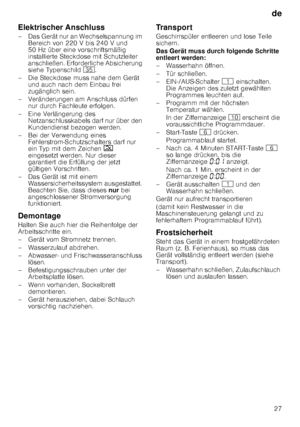 Page 27de27
Elektrischer Anschluss 
– Das Gerät nur an Wechselspannung im 
Bereich von 220 V bis 240 V und  
50 Hz über eine vorschriftsmäßig 
installierte Steckdose mit Schutzleiter  
anschließen. Erforderliche Absicherung  
siehe Typenschild  9J.
– Die Steckdose muss nahe dem Gerät  und auch nach dem Einbau frei  
zugänglich sein.
– Veränderungen am Anschluss dürfen  nur durch Fachleute erfolgen.
–Ei ne Verlänger ung des 
Netzanschlusskabels darf nur über den  
Kundendienst bezogen werden.
– Bei der...