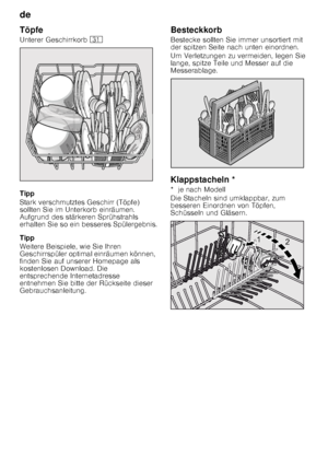 Page 10de 
10
Töpfe 
Unterer Geschirrkorb 
9*
Tipp 
Stark verschmutztes Geschirr (Töpfe)  
sollten Sie im Unterkorb einräumen.  
Aufgrund des stärkeren Sprühstrahls  
erhalten Sie so ein besseres Spülergebnis. 
Tipp 
Weitere Beispiele, wie Sie Ihren  
Geschirrspüler optimal einräumen können, 
finden Sie auf unserer Homepage als  
kostenlosen Download. Die  
entsprechende Internetadresse 
entnehmen Sie bitte der Rückseite dieser  
Gebrauchsanleitung. Besteckkorb 
Bestecke sollten Sie immer unsortiert mit  
der...