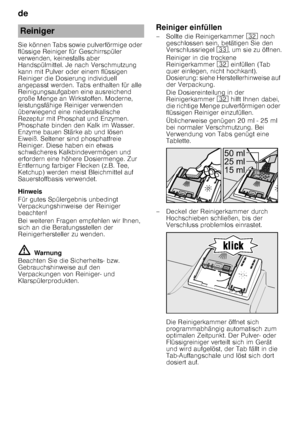 Page 12de 
12
Sie können Tabs sowie pulverförmige oder  
flüssige Reiniger für Geschirrspüler 
verwenden, keinesfalls aber  
Handspülmittel. Je nach Verschmutzung  
kann mit Pulver oder einem flüssigen 
Reiniger die Dosierung individuell  
angepasst werden. Tabs enthalten für alle  
Reinigungsaufgaben eine ausreichend  
große Menge an Wirkstoffen. Moderne,  
leistungsfähige Reiniger verwenden 
überwiegend eine niederalkalische  
Rezeptur mit Phosphat und Enzymen.  
Phosphate binden den Kalk im Wasser. 
Enzyme...