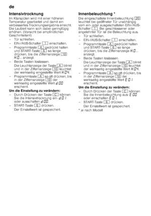 Page 18de 
18
Intensivtrocknung 
Im Klarspülen wird mit einer höheren  
Temperatur gearbeitet und damit ein  
verbessertes Trocknungsergebnis erreicht. 
Die Laufzeit kann sich dabei geringfügig  
erhöhen. (Vorsicht bei empfindlichen  
Geschirrteilen!) 
– Tür schließen.
– EIN-/AUS-Schalter 
( einschalten.
– Programmtaste  # gedrückt halten 
und START-Taste  P so lange 
drücken, bis die Ziffernanzeige  ) 
• :‹ ... anzeigt. 
– Beide Tasten loslassen.
Die Leuchtanzeige der Taste  # blinkt 
und in der Ziffernanzeige...