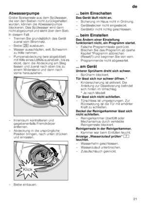 Page 21de21
Abwasserpumpe 
Grobe Speisereste aus dem Spülwasser,  
die von den Sieben nicht zurückgehalten  
wurden, können die Abwasserpumpe 
blockieren. Das Spülwasser wird dann  
nicht abgepumpt und steht über dem Sieb.  
In diesem Fall: 
– Trennen Sie grundsätzlich das Gerät 
zuerst vom Stromnetz.
–Si ebe 1j ausbauen.
– Wasser ausschöpfen, evtl. Schwamm  zu Hilfe nehmen.
– Pumpenabdeckung (wie abgebildet)  mit Hilfe eines Löffels aushebeln, bis es  
klickt, dann die Abdeckung am Steg  
fassen und zuerst...