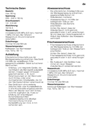 Page 25de25
Technische Daten 
Gewicht: 
max. 60 kg
Spannung:
220 - 240 V, 50 Hz 
Anschlusswert: 
1,9 - 2,3 kW
Absicherung: 
10/16 A 
Wasserdruck:
mindestens 0,05 MPa (0,5 bar), maximal  
1MPa (10bar). Bei höherem 
Wasserdruck: Druckminderventil  
vorschalten. 
Zulaufmenge: 
minimal 10 Liter/Minute 
Wassertemperatur: 
Kaltwasser; bei Warmwasser  
max. Temp. 60 °C. 
Aufstellung 
Erforderliche Einbaumaße aus der  
Montageanweisung entnehmen. Das Gerät  
mit Hilfe der verstellbaren Füße 
waagerecht aufstellen....