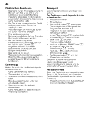 Page 26de 
26
Elektrischer Anschluss 
– Das Gerät nur an Wechselspannung im 
Bereich von 220 V bis 240 V und  
50 Hz über eine vorschriftsmäßig 
installierte Steckdose mit Schutzleiter  
anschließen. Erforderliche Absicherung  
siehe Typenschild  9B.
– Die Steckdose muss nahe dem Gerät  und auch nach dem Einbau frei  
zugänglich sein.
– Veränderungen am Anschluss dürfen  nur durch Fachleute erfolgen.
–Ei ne Verlänger ung des 
Netzanschlusskabels darf nur über den  
Kundendienst bezogen werden.
– Bei der...