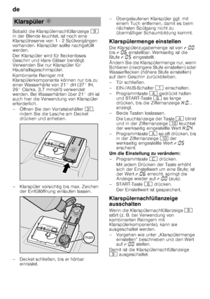 Page 8de 
8
Sobald die Klarspülernachfüllanzeige 
h 
in der Blende leuchtet, ist noch eine  
Klarspülreserve von 1 - 2 Spülvorgängen  
vorhanden. Klarspüler sollte nachgefüllt  
werden. 
Der Klarspüler wird für fleckenloses  
Geschirr und klare Gläser benötigt.  
Verwenden Sie nur Klarspüler für  
Haushaltsgeschirrspüler. 
Kombinierte Reiniger mit  
Klarspülerkomponente können nur bis zu  
einer Wasserhärte von 21° dH (37° fH, 
26° Clarke, 3,7 mmol/l) verwendet  
werden. Bei Wasserhärten über 21° dH ist  
auch...