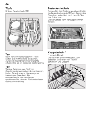 Page 10de 
10
Töpfe 
Unterer Geschirrkorb 
9
Tipp 
Stark verschmutztes Geschirr (Töpfe)  
sollten Sie im Unterkorb einräumen.  
Aufgrund des stärkeren Sprühstrahls  
erhalten Sie so ein besseres Spülergebnis. 
Tipp 
Weitere Beispiele, wie Sie Ihren  
Geschirrspüler optimal einräumen können, 
finden Sie auf unserer Homepage als  
kostenlosen Download. Die  
entsprechende Internetadresse 
entnehmen Sie bitte der Rückseite dieser  
Gebrauchsanleitung. Besteckschublade 
Ordnen Sie das Besteck wie abgebildet in...